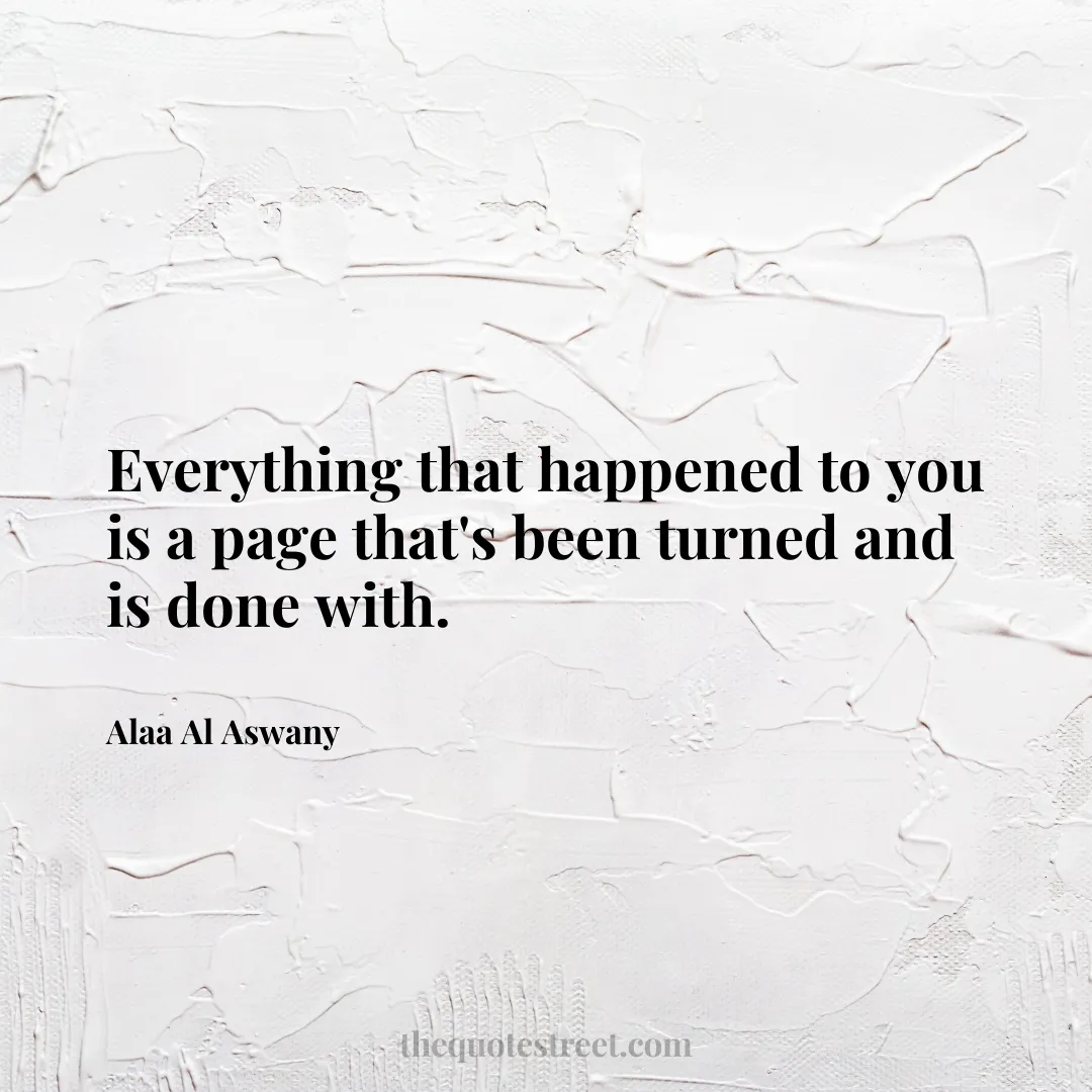 Everything that happened to you is a page that's been turned and is done with. - Alaa Al Aswany