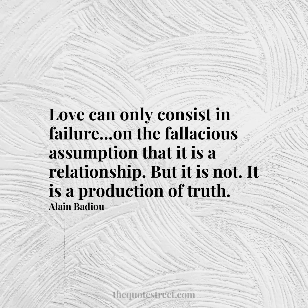 Love can only consist in failure...on the fallacious assumption that it is a relationship. But it is not. It is a production of truth. - Alain Badiou