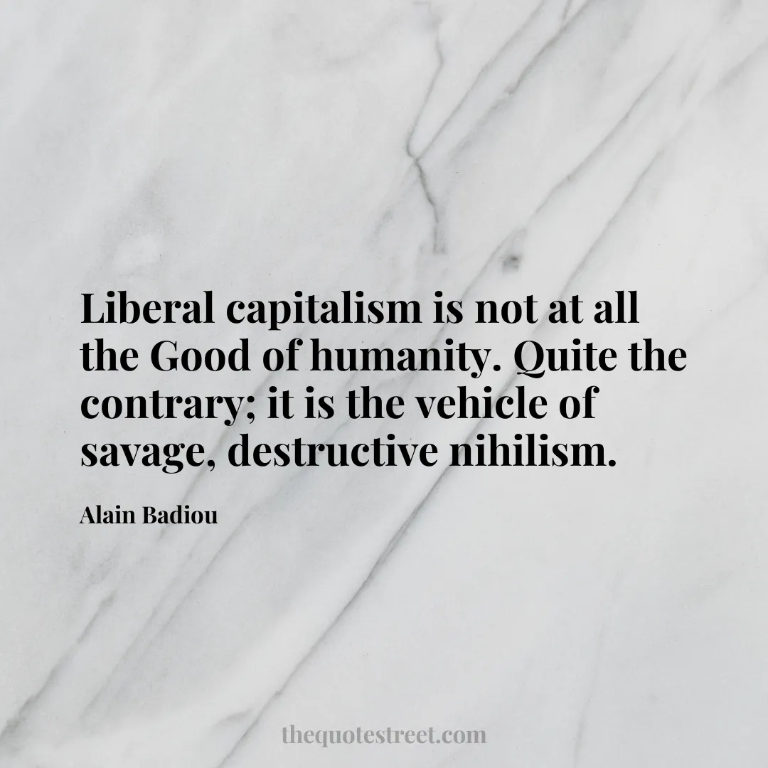 Liberal capitalism is not at all the Good of humanity. Quite the contrary; it is the vehicle of savage
