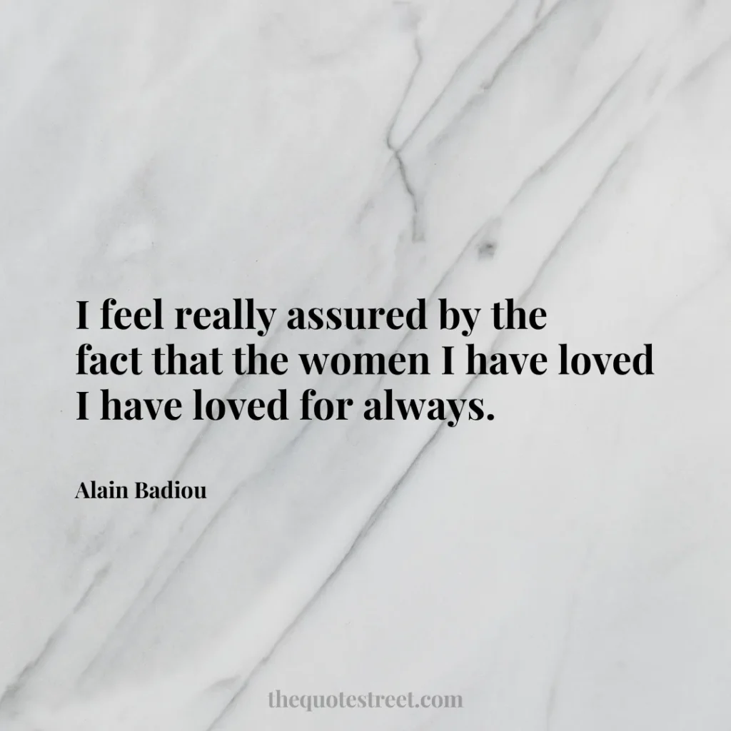 I feel really assured by the fact that the women I have loved I have loved for always. - Alain Badiou