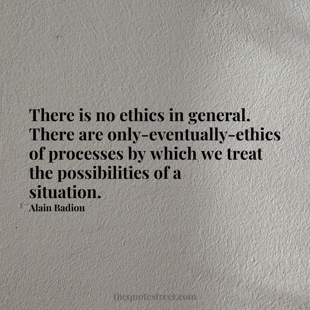 There is no ethics in general. There are only-eventually-ethics of processes by which we treat the possibilities of a situation. - Alain Badiou