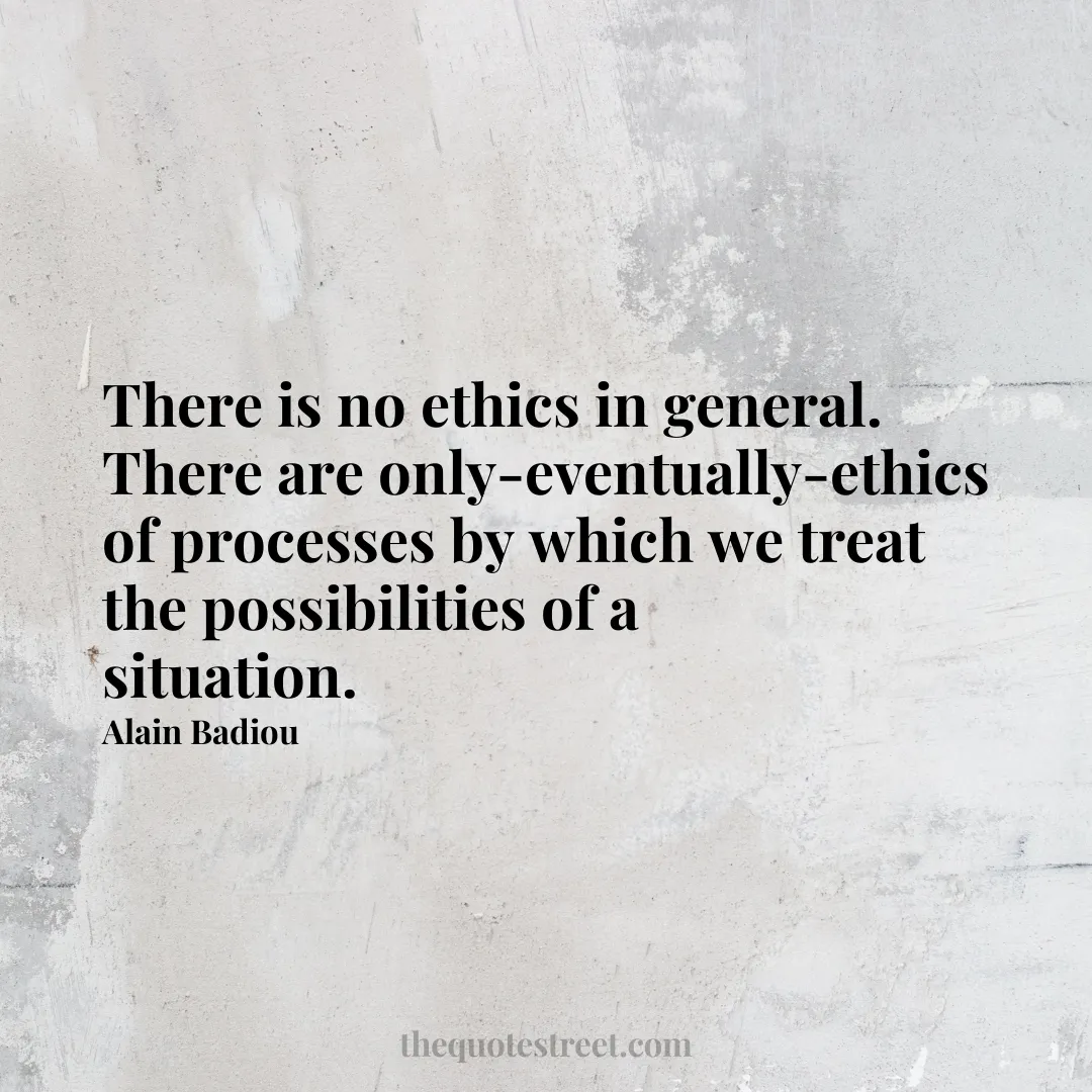 There is no ethics in general. There are only-eventually-ethics of processes by which we treat the possibilities of a situation. - Alain Badiou