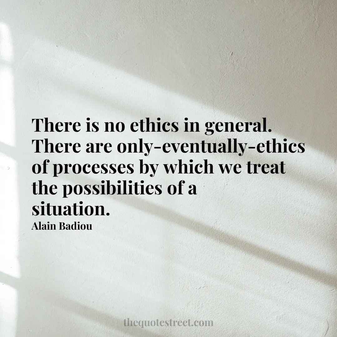 There is no ethics in general. There are only-eventually-ethics of processes by which we treat the possibilities of a situation. - Alain Badiou