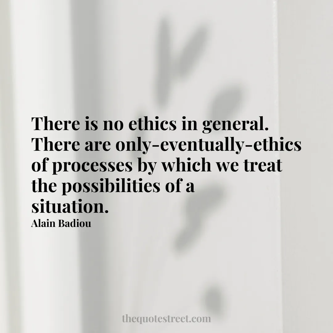 There is no ethics in general. There are only-eventually-ethics of processes by which we treat the possibilities of a situation. - Alain Badiou