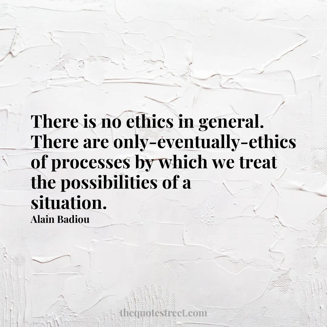 There is no ethics in general. There are only-eventually-ethics of processes by which we treat the possibilities of a situation. - Alain Badiou