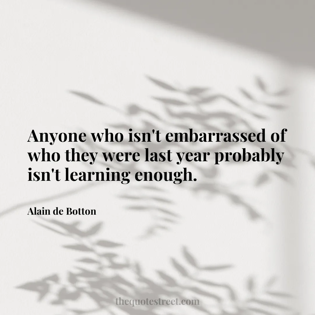 Anyone who isn't embarrassed of who they were last year probably isn't learning enough. - Alain de Botton