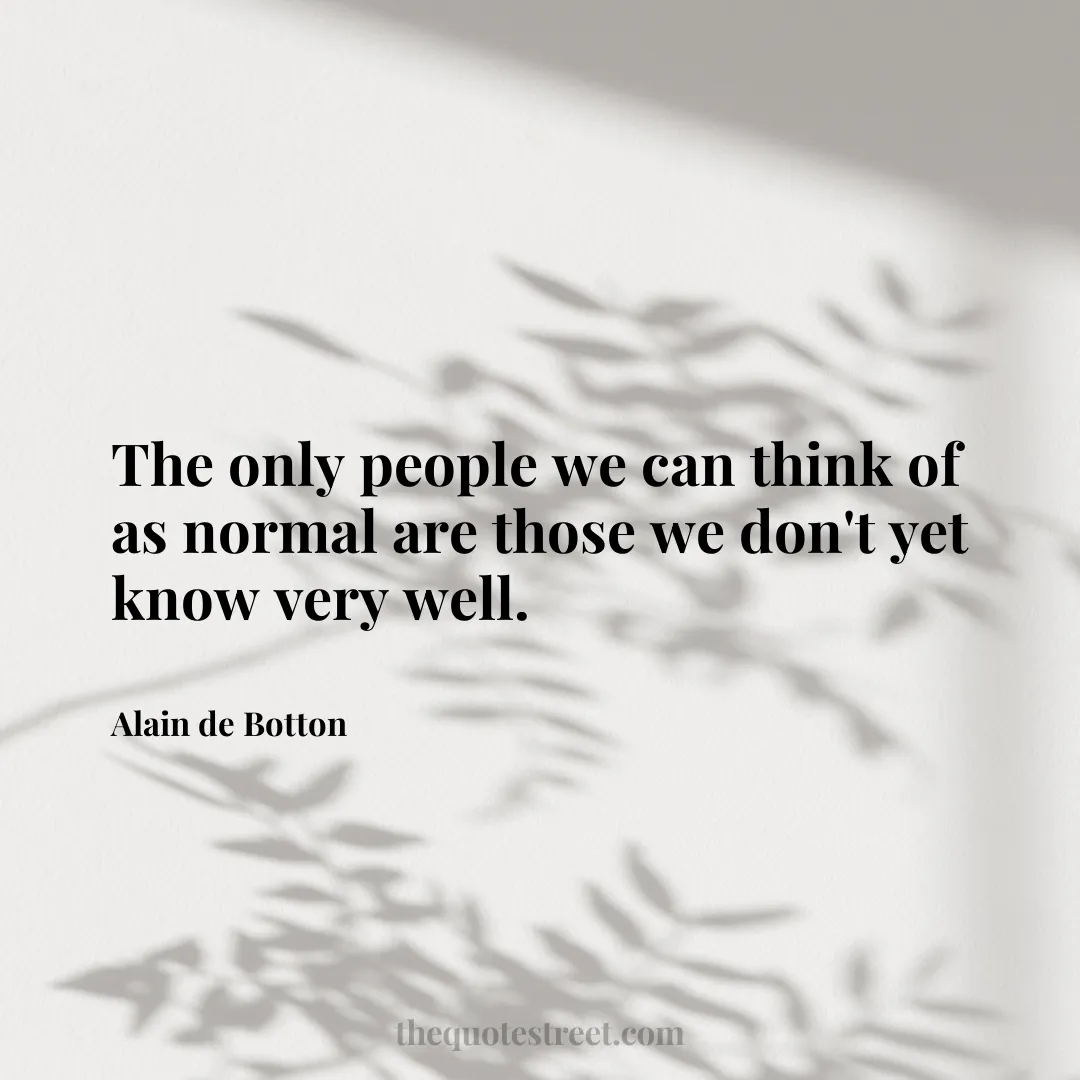 The only people we can think of as normal are those we don't yet know very well. - Alain de Botton