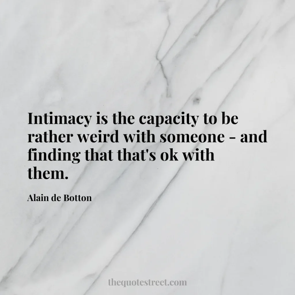 Intimacy is the capacity to be rather weird with someone - and finding that that's ok with them. - Alain de Botton