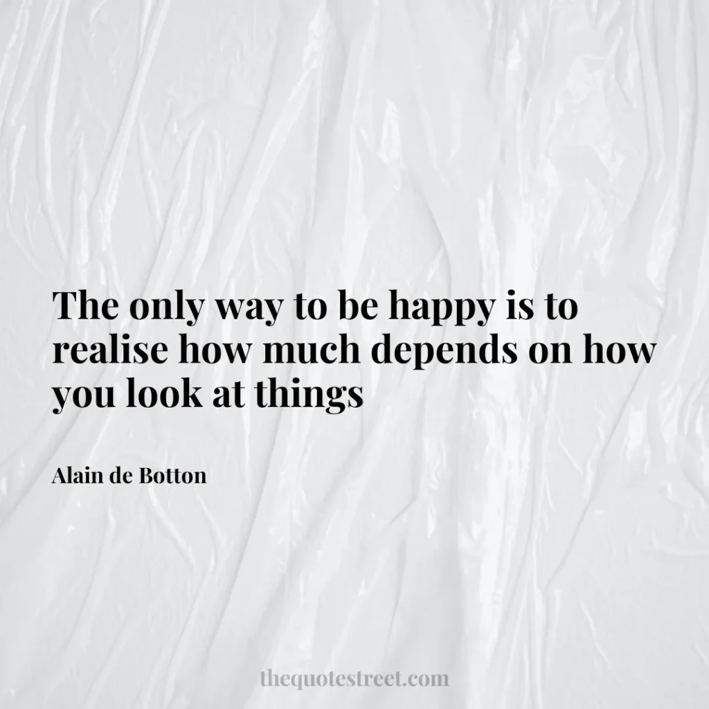 The only way to be happy is to realise how much depends on how you look at things - Alain de Botton