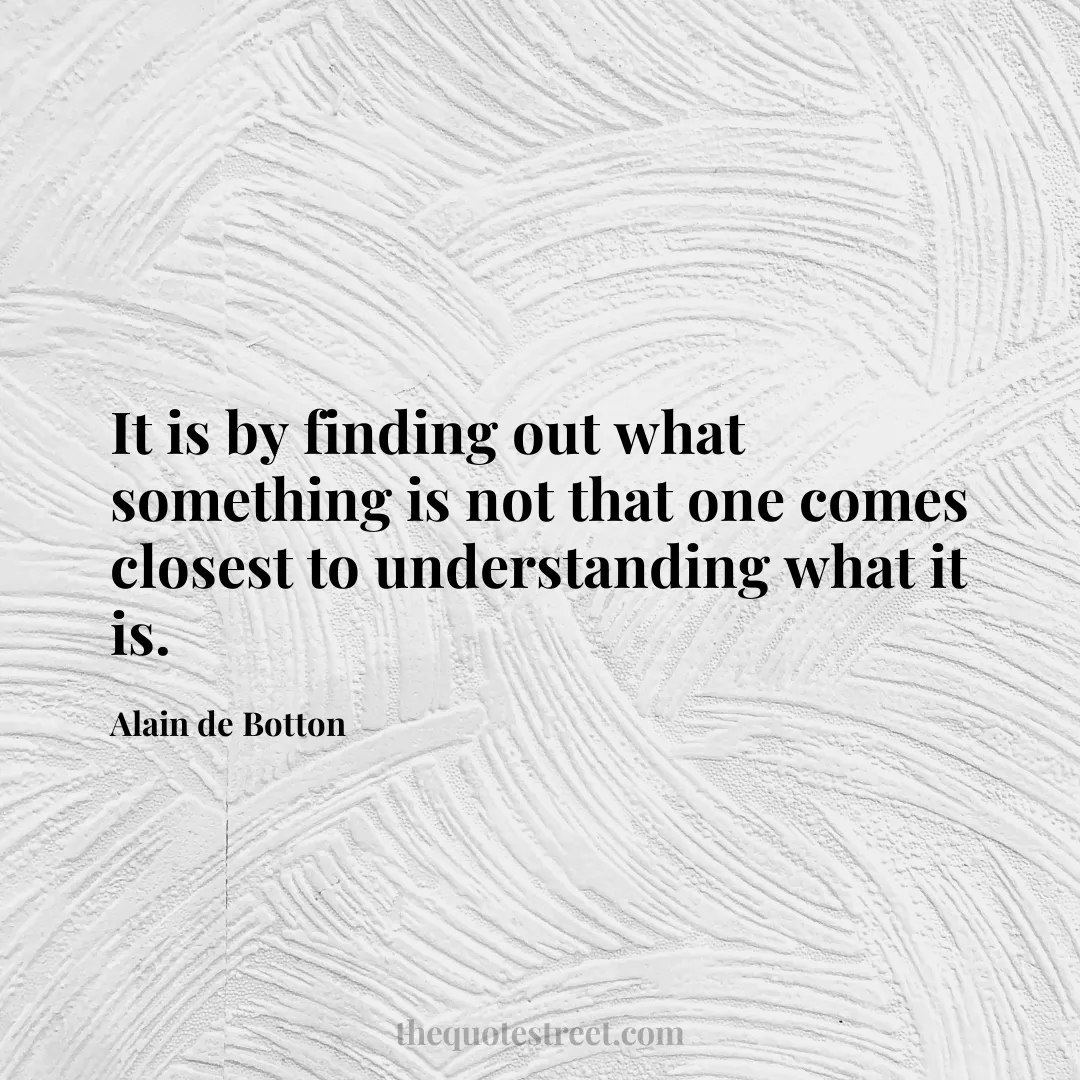 It is by finding out what something is not that one comes closest to understanding what it is. - Alain de Botton