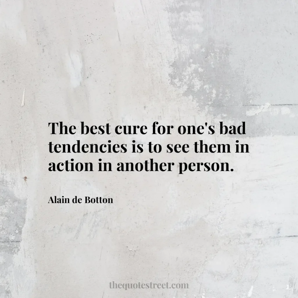 The best cure for one's bad tendencies is to see them in action in another person. - Alain de Botton