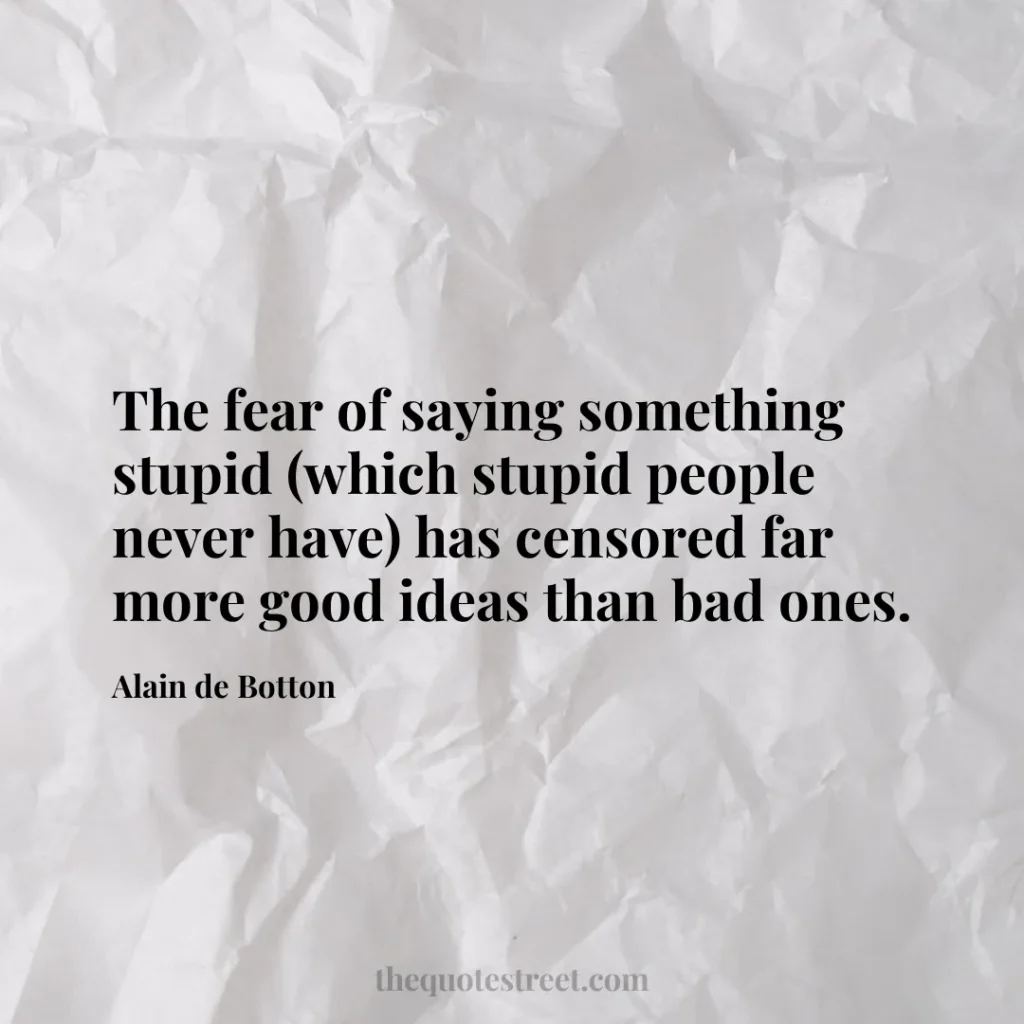 The fear of saying something stupid (which stupid people never have) has censored far more good ideas than bad ones. - Alain de Botton