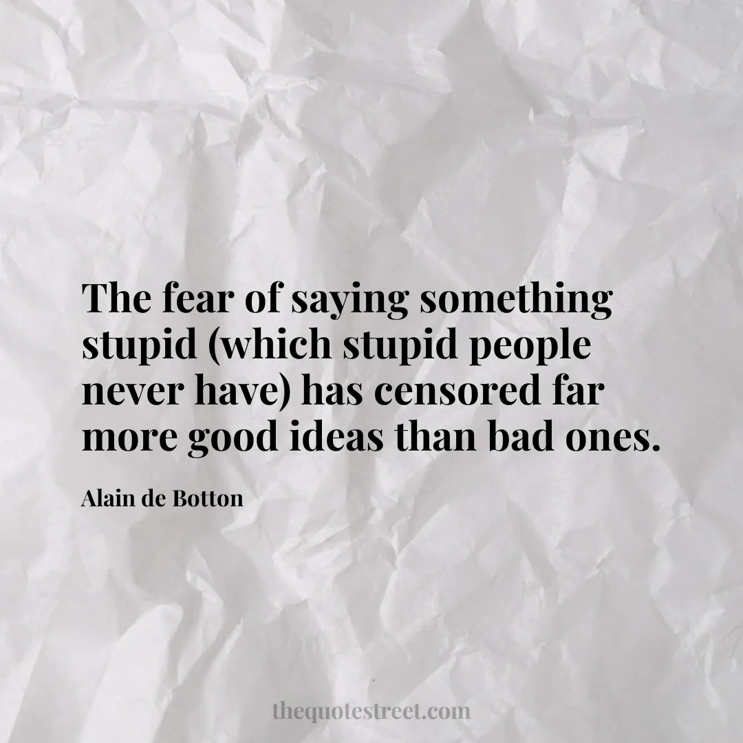 The fear of saying something stupid (which stupid people never have) has censored far more good ideas than bad ones. - Alain de Botton