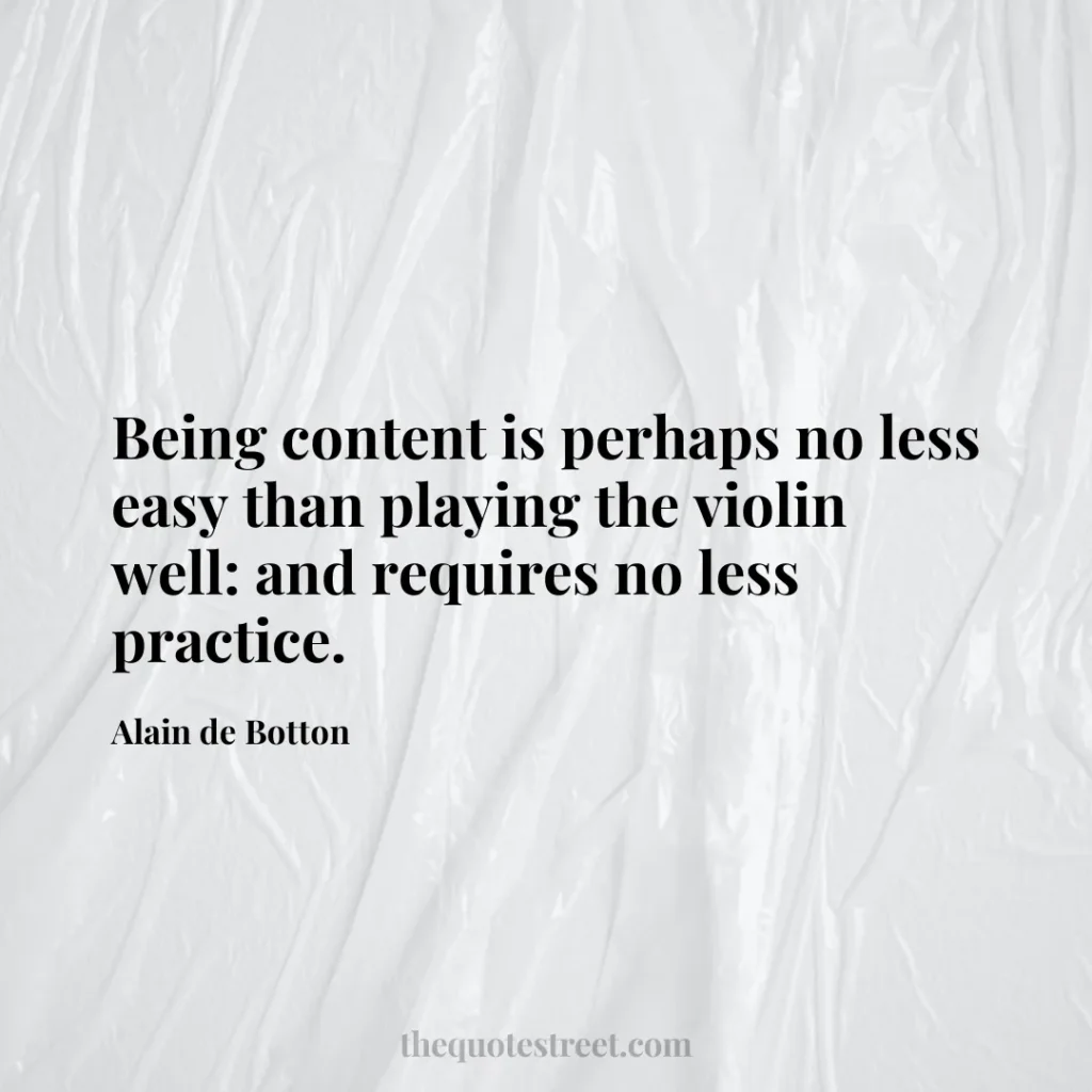 Being content is perhaps no less easy than playing the violin well: and requires no less practice. - Alain de Botton
