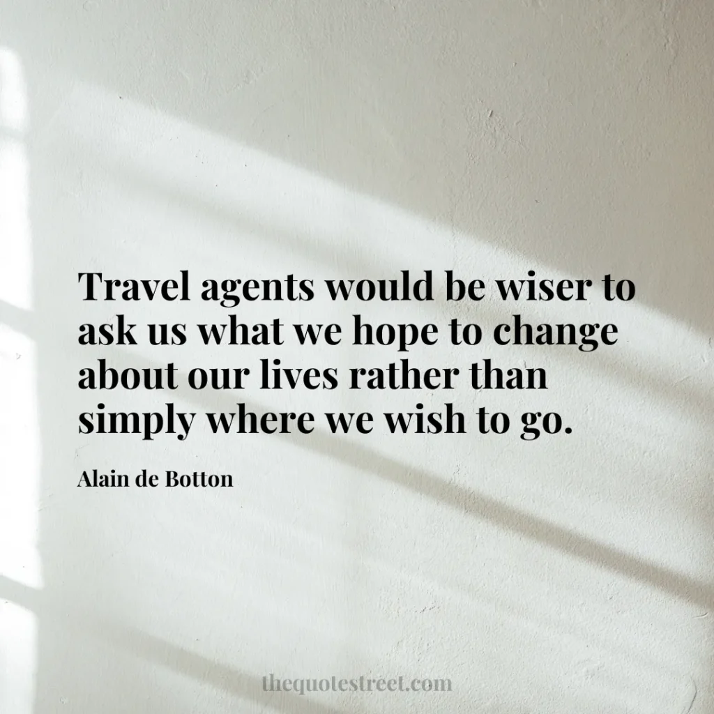 Travel agents would be wiser to ask us what we hope to change about our lives rather than simply where we wish to go. - Alain de Botton