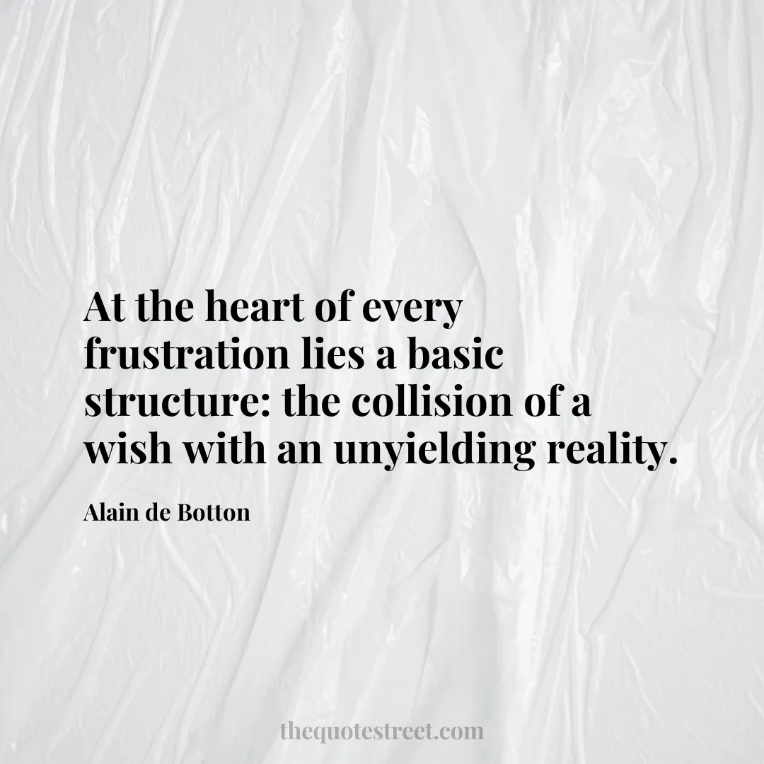 At the heart of every frustration lies a basic structure: the collision of a wish with an unyielding reality. - Alain de Botton