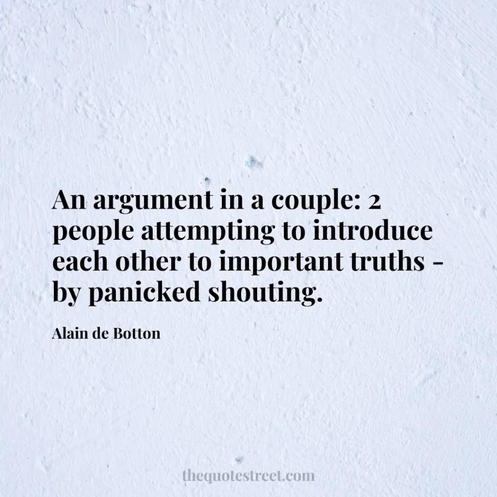 An argument in a couple: 2 people attempting to introduce each other to important truths - by panicked shouting. - Alain de Botton
