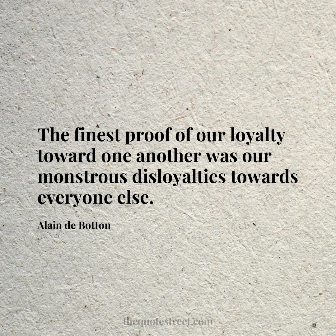 The finest proof of our loyalty toward one another was our monstrous disloyalties towards everyone else. - Alain de Botton