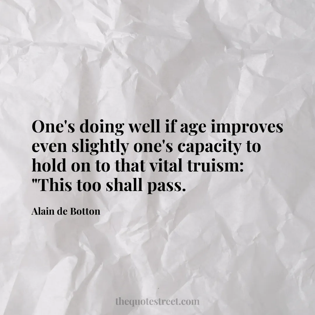 One's doing well if age improves even slightly one's capacity to hold on to that vital truism: "This too shall pass. - Alain de Botton