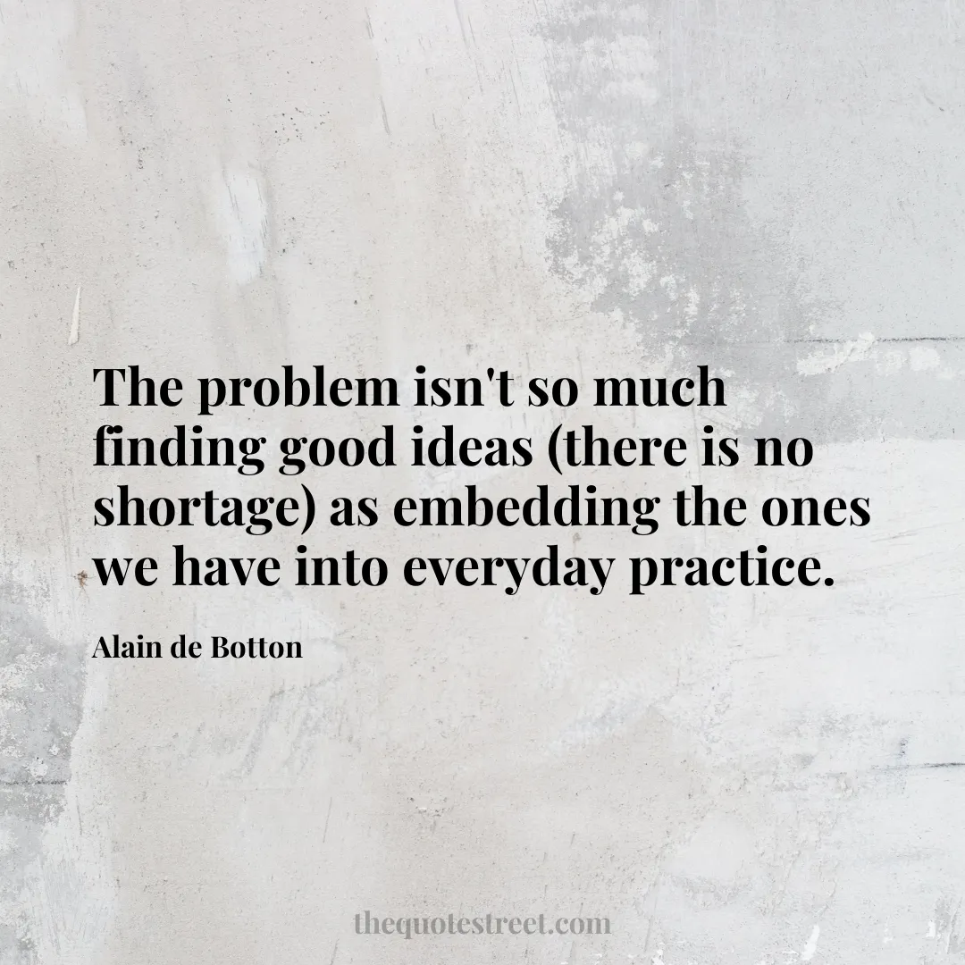 The problem isn't so much finding good ideas (there is no shortage) as embedding the ones we have into everyday practice. - Alain de Botton