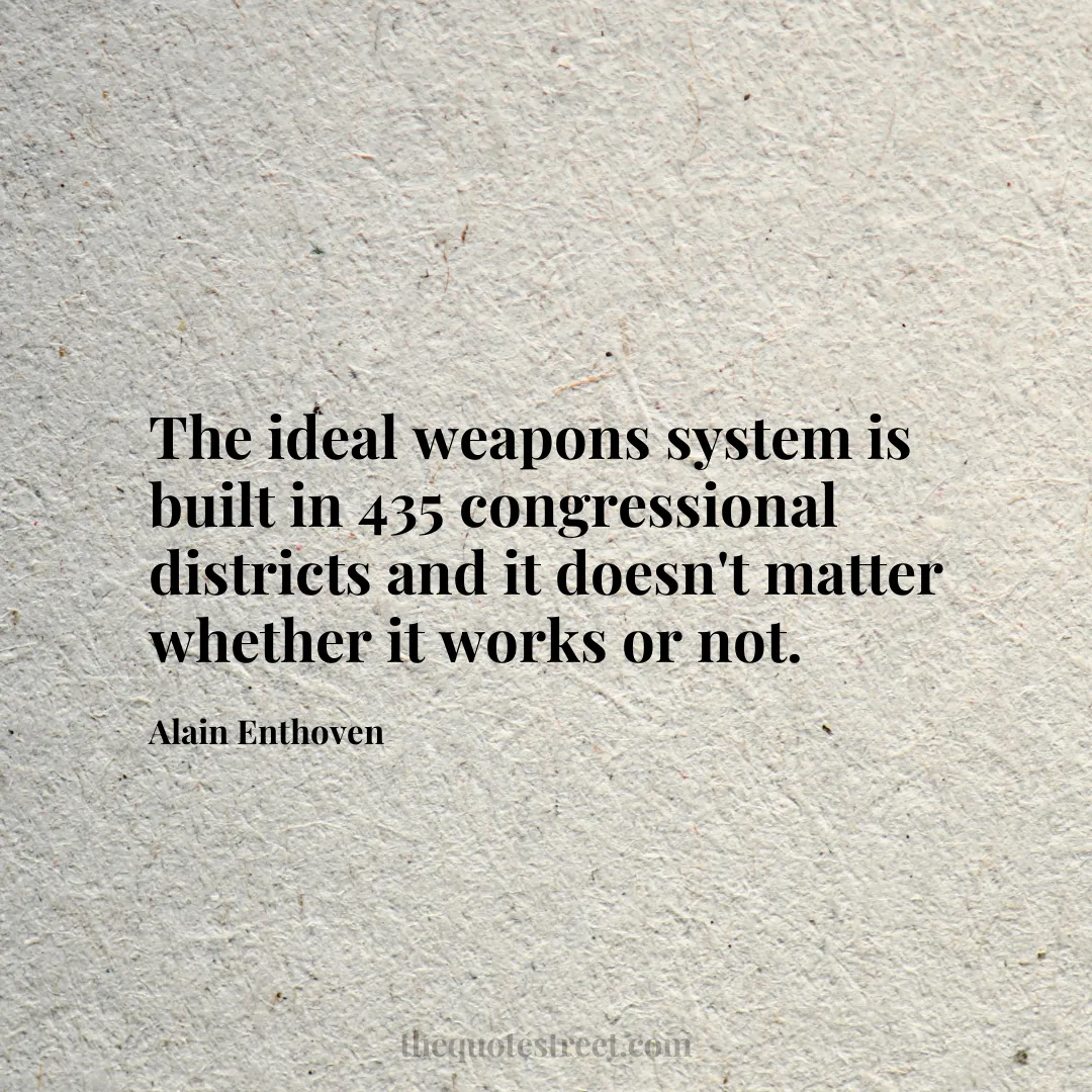 The ideal weapons system is built in 435 congressional districts and it doesn't matter whether it works or not. - Alain Enthoven