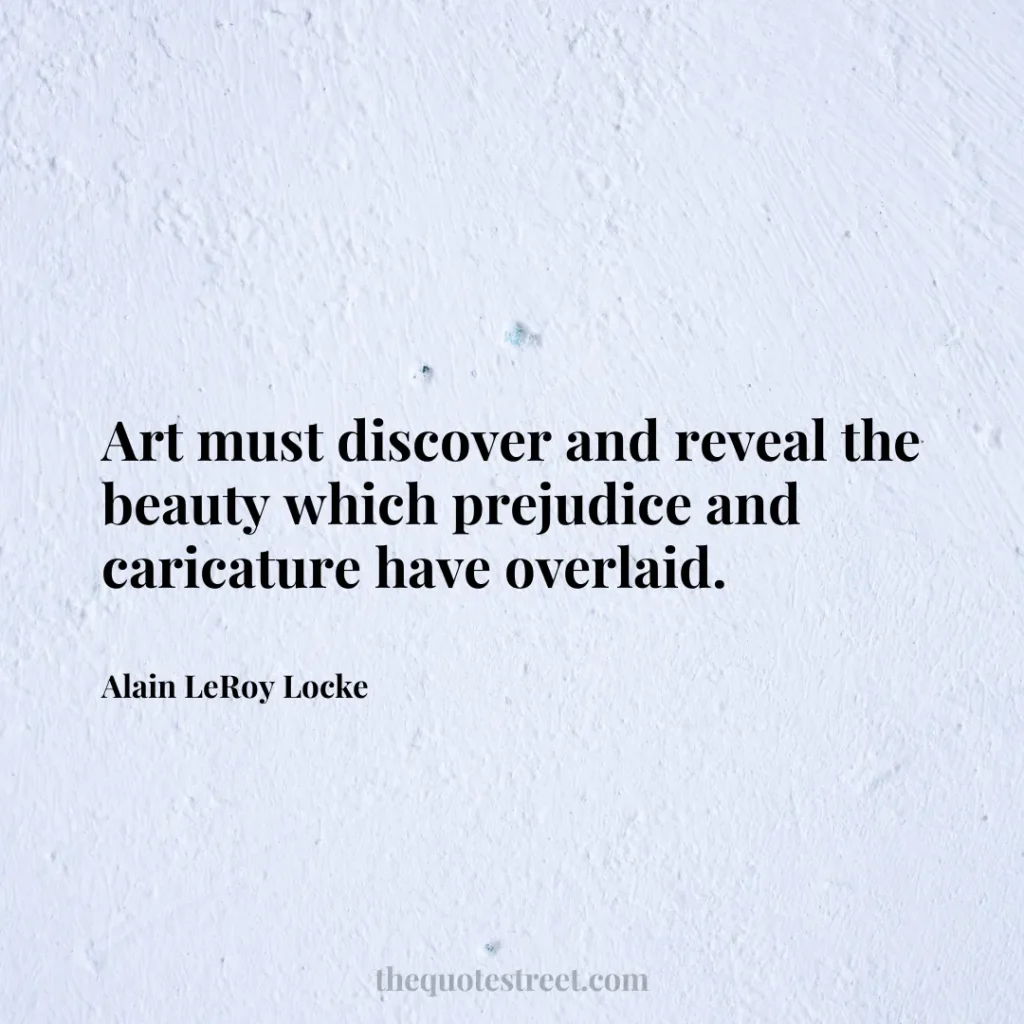 Art must discover and reveal the beauty which prejudice and caricature have overlaid. - Alain LeRoy Locke