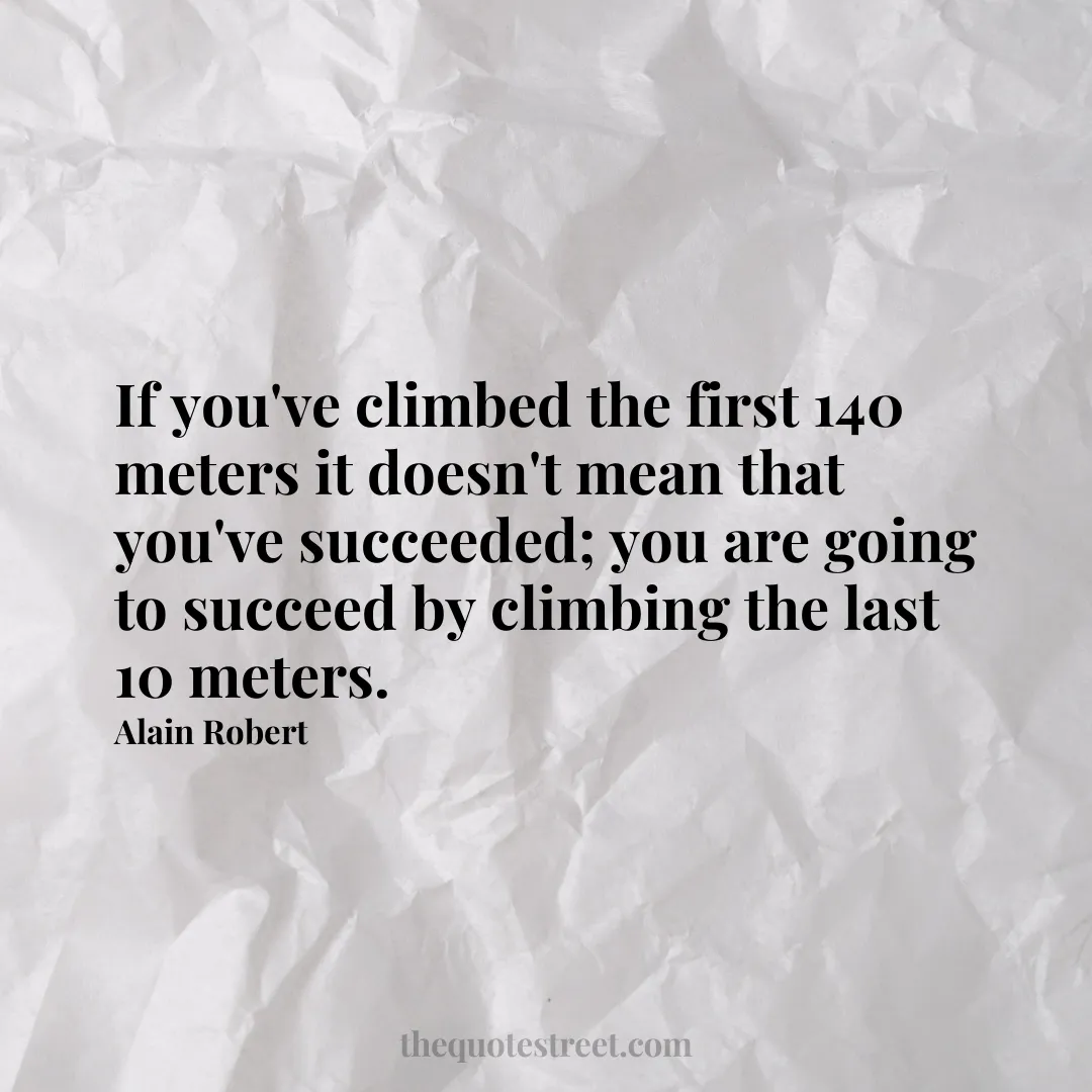 If you've climbed the first 140 meters it doesn't mean that you've succeeded; you are going to succeed by climbing the last 10 meters. - Alain Robert