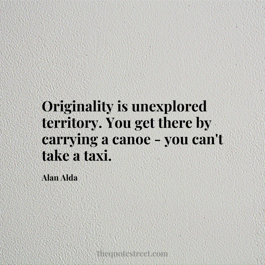 Originality is unexplored territory. You get there by carrying a canoe - you can't take a taxi. - Alan Alda