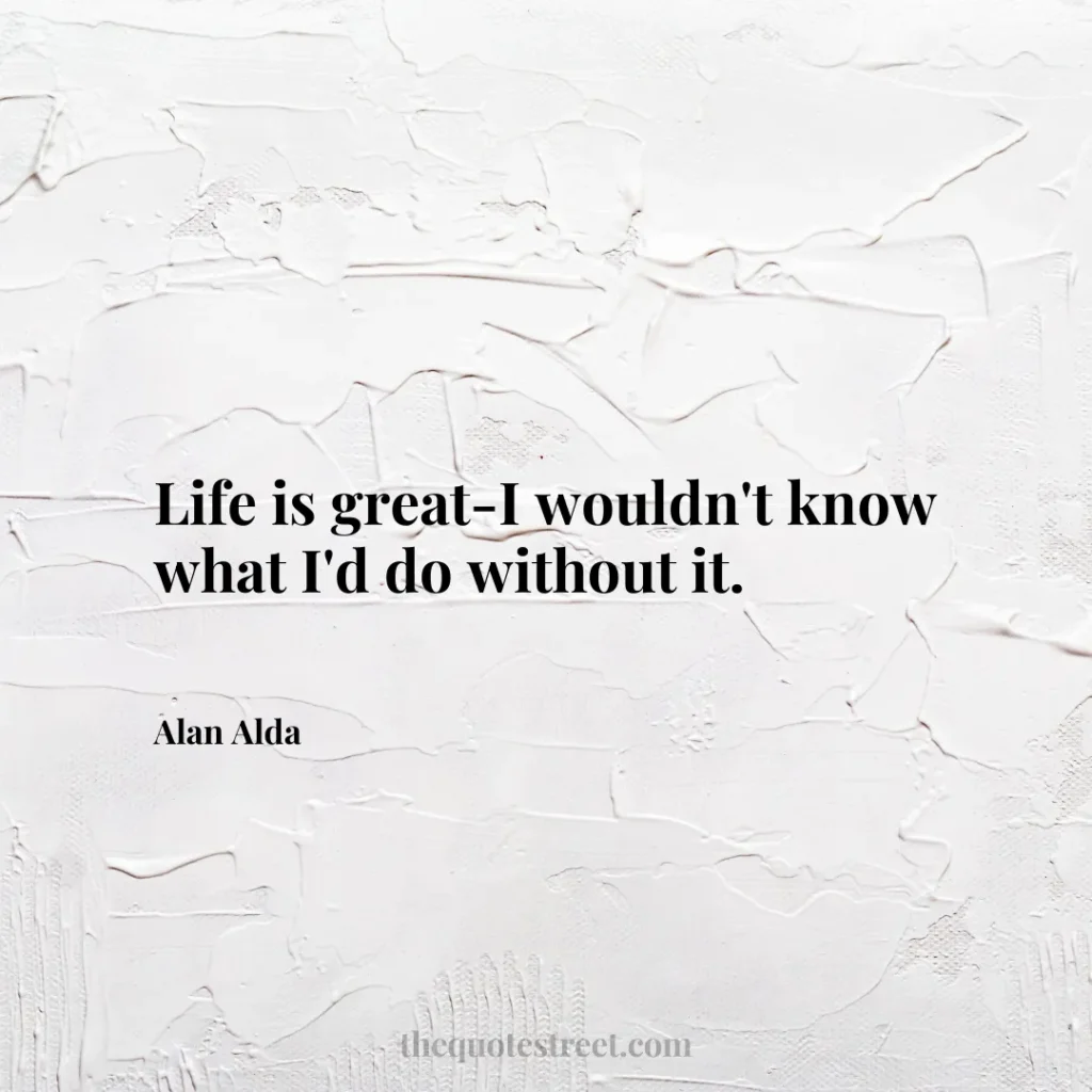 Life is great-I wouldn't know what I'd do without it. - Alan Alda