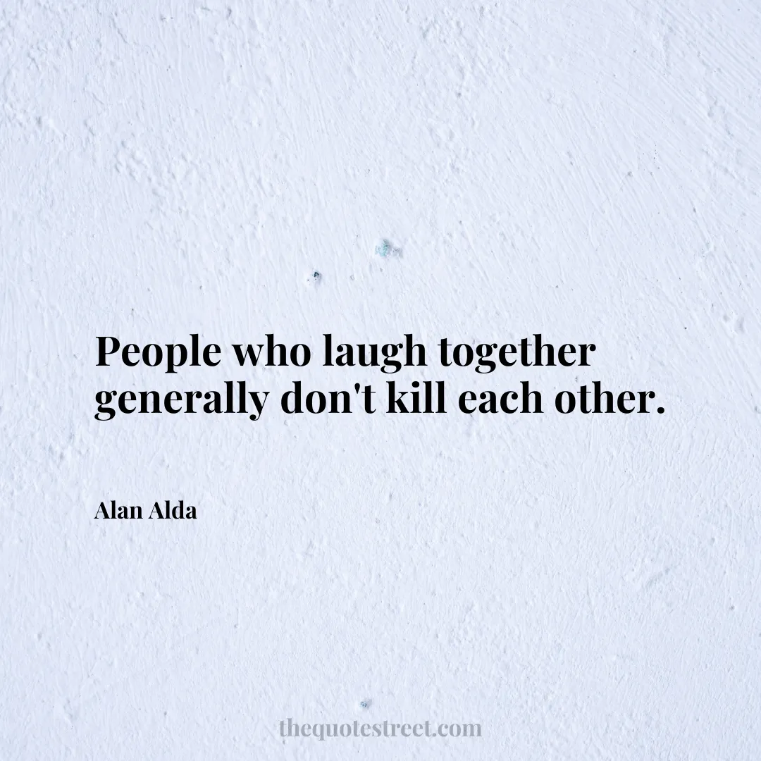 People who laugh together generally don't kill each other. - Alan Alda