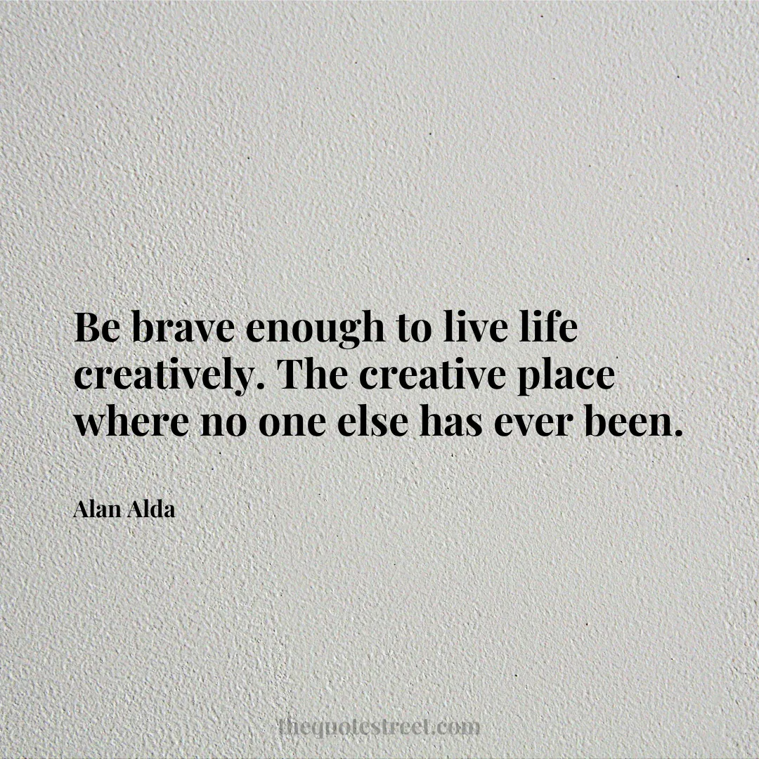 Be brave enough to live life creatively. The creative place where no one else has ever been. - Alan Alda