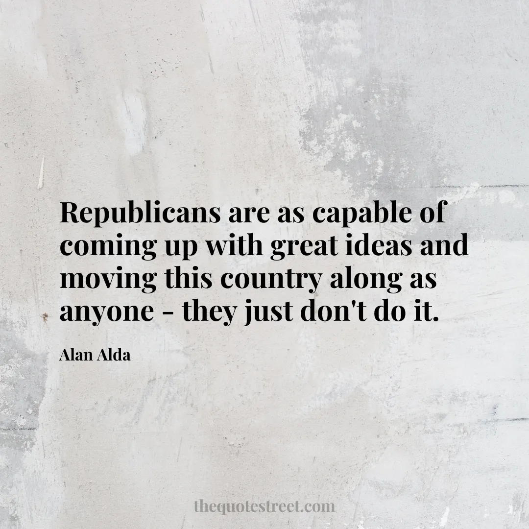 Republicans are as capable of coming up with great ideas and moving this country along as anyone - they just don't do it. - Alan Alda