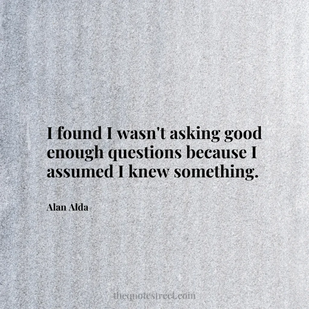 I found I wasn't asking good enough questions because I assumed I knew something. - Alan Alda