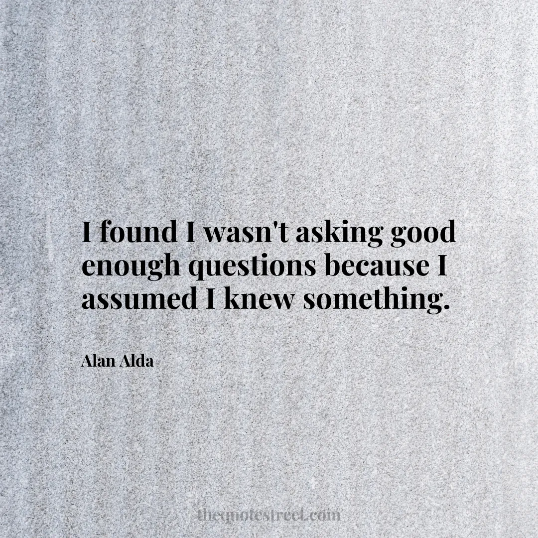 I found I wasn't asking good enough questions because I assumed I knew something. - Alan Alda