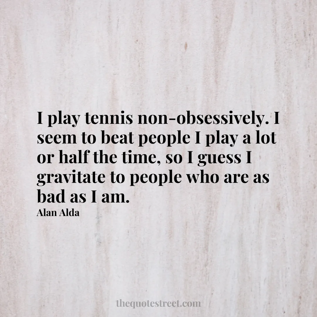 I play tennis non-obsessively. I seem to beat people I play a lot or half the time