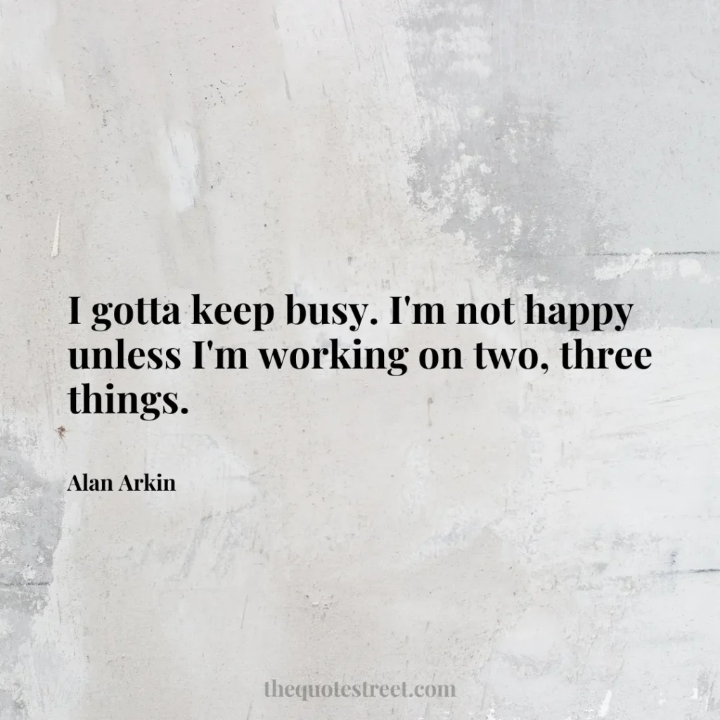 I gotta keep busy. I'm not happy unless I'm working on two