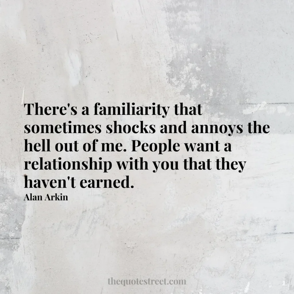 There's a familiarity that sometimes shocks and annoys the hell out of me. People want a relationship with you that they haven't earned. - Alan Arkin