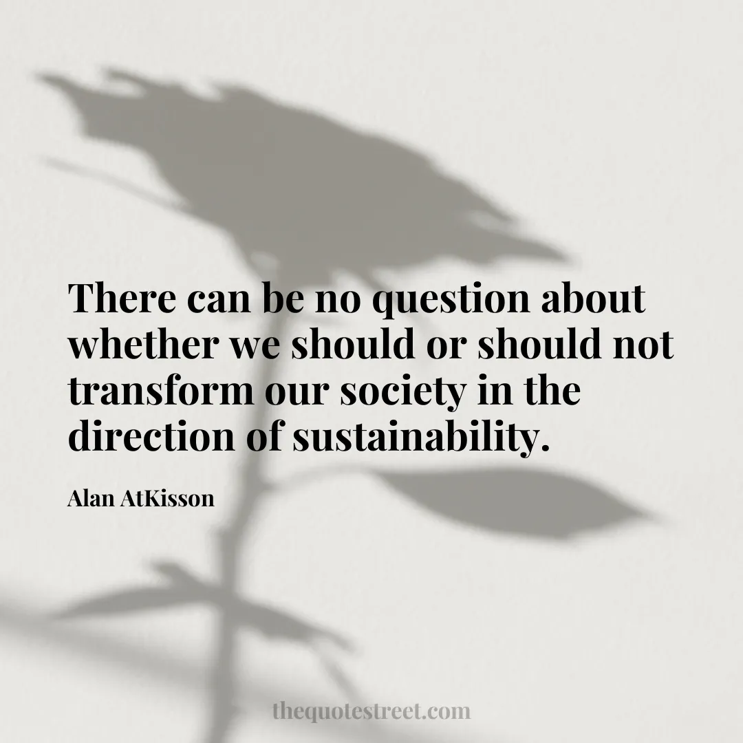 There can be no question about whether we should or should not transform our society in the direction of sustainability. - Alan AtKisson