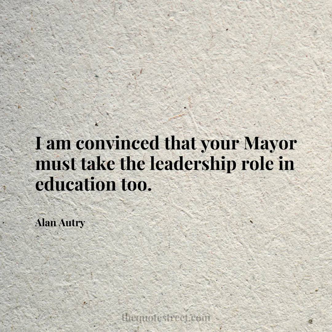 I am convinced that your Mayor must take the leadership role in education too. - Alan Autry