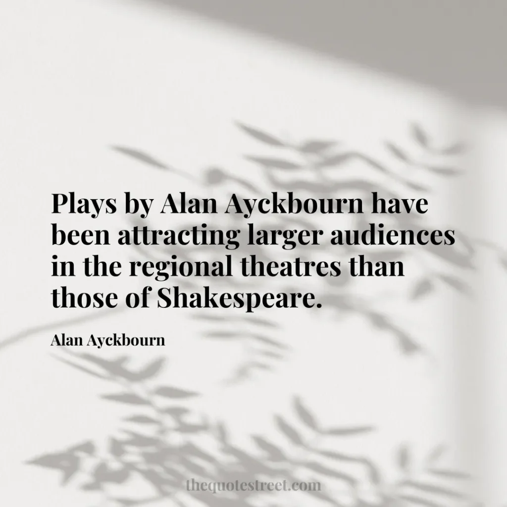 Plays by Alan Ayckbourn have been attracting larger audiences in the regional theatres than those of Shakespeare. - Alan Ayckbourn