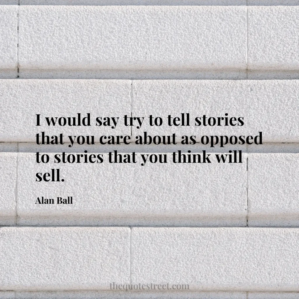 I would say try to tell stories that you care about as opposed to stories that you think will sell. - Alan Ball