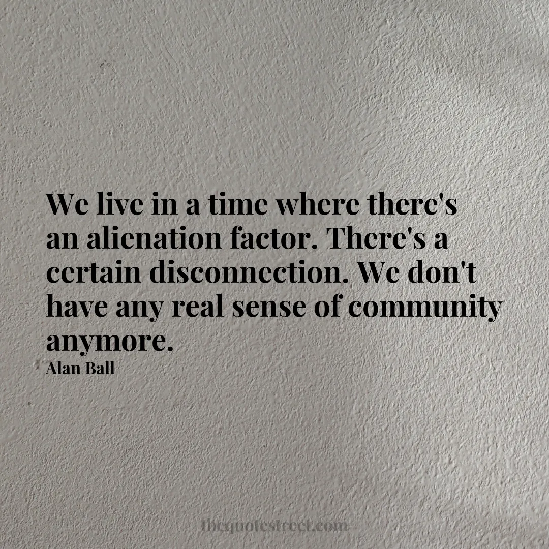 We live in a time where there's an alienation factor. There's a certain disconnection. We don't have any real sense of community anymore. - Alan Ball