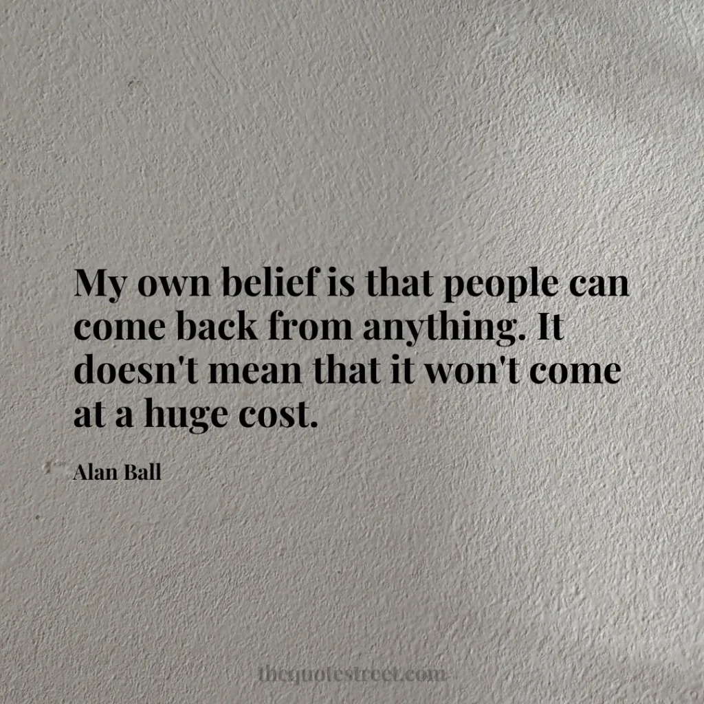 My own belief is that people can come back from anything. It doesn't mean that it won't come at a huge cost. - Alan Ball