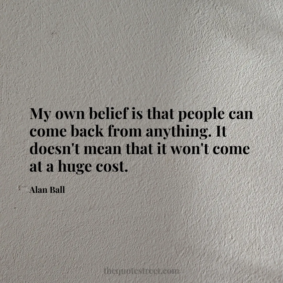 My own belief is that people can come back from anything. It doesn't mean that it won't come at a huge cost. - Alan Ball