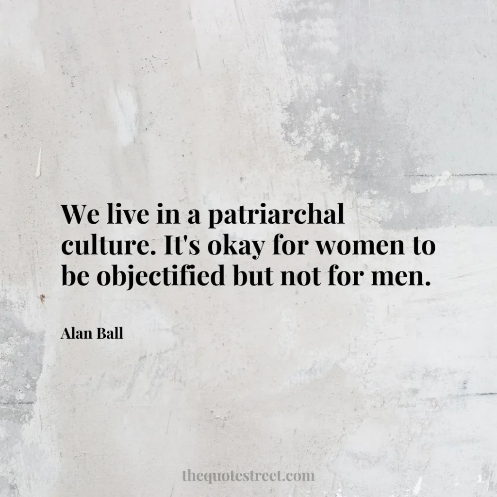 We live in a patriarchal culture. It's okay for women to be objectified but not for men. - Alan Ball