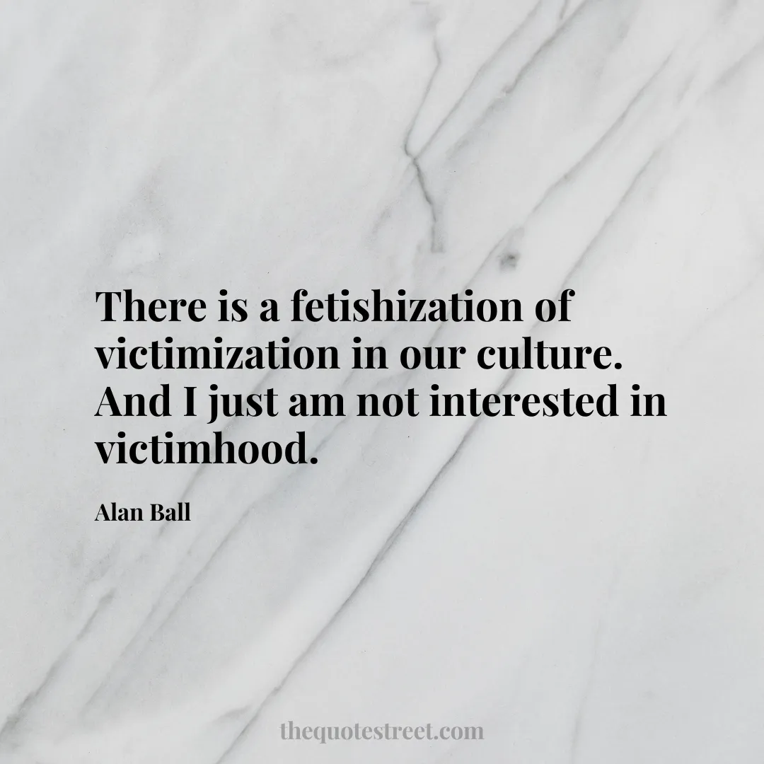 There is a fetishization of victimization in our culture. And I just am not interested in victimhood. - Alan Ball