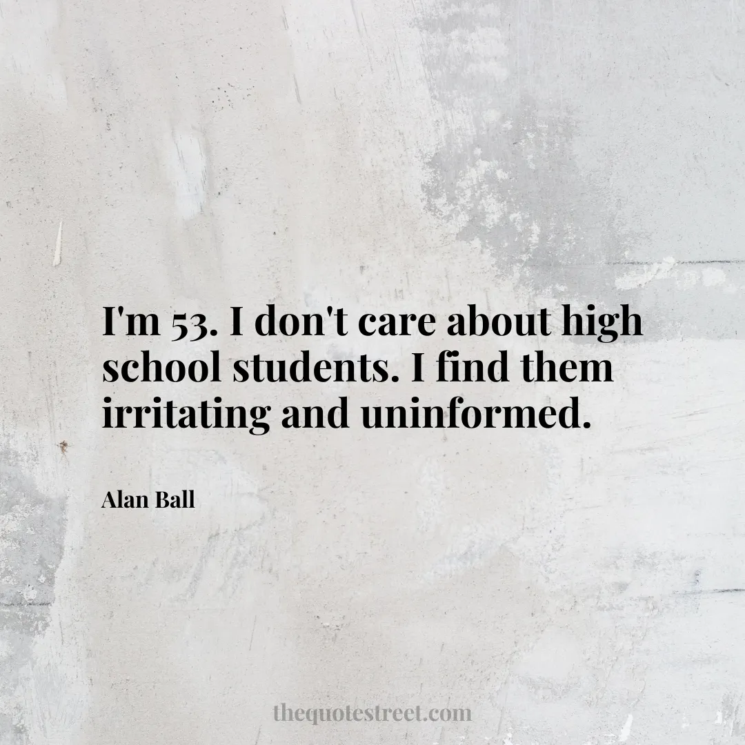 I'm 53. I don't care about high school students. I find them irritating and uninformed. - Alan Ball