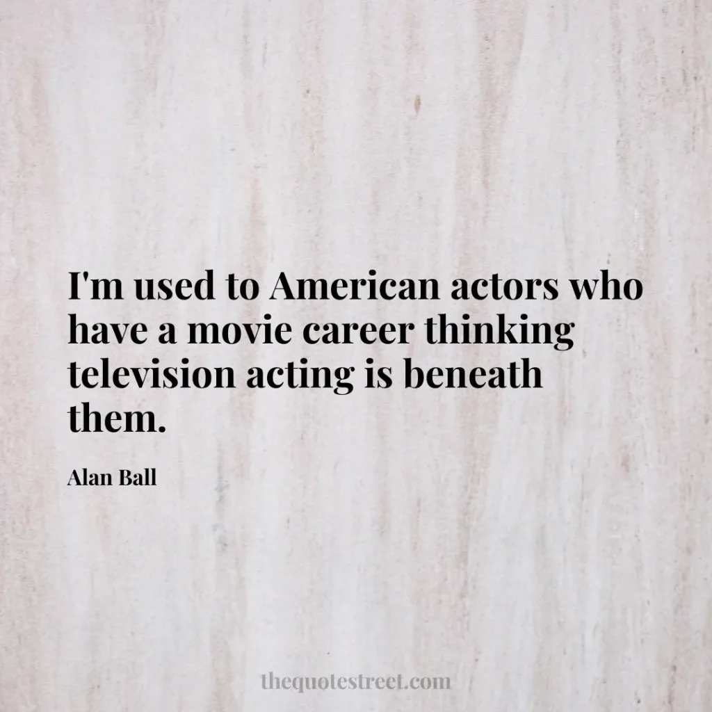 I'm used to American actors who have a movie career thinking television acting is beneath them. - Alan Ball