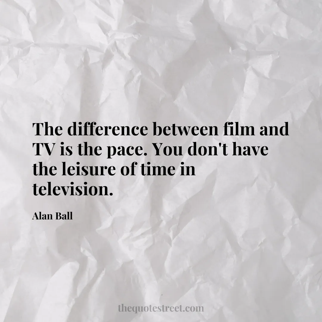 The difference between film and TV is the pace. You don't have the leisure of time in television. - Alan Ball