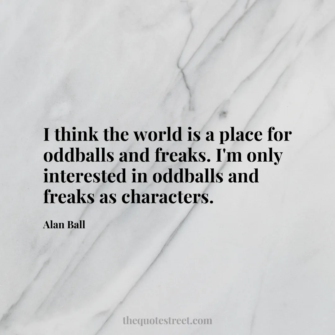I think the world is a place for oddballs and freaks. I'm only interested in oddballs and freaks as characters. - Alan Ball